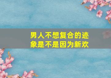 男人不想复合的迹象是不是因为新欢