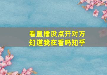 看直播没点开对方知道我在看吗知乎