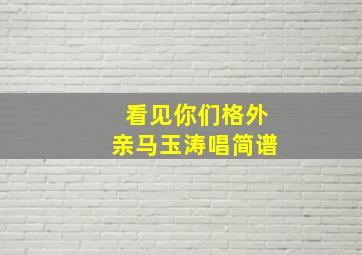 看见你们格外亲马玉涛唱简谱