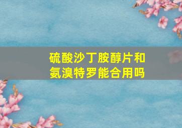 硫酸沙丁胺醇片和氨溴特罗能合用吗