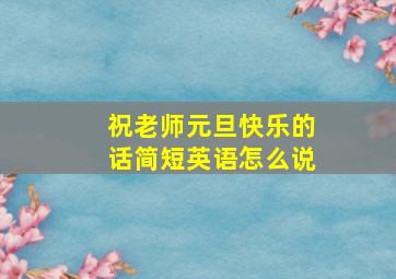 祝老师元旦快乐的话简短英语怎么说