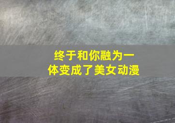 终于和你融为一体变成了美女动漫