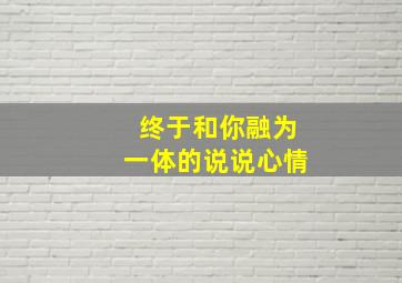 终于和你融为一体的说说心情