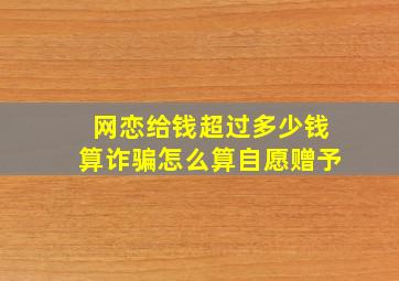 网恋给钱超过多少钱算诈骗怎么算自愿赠予