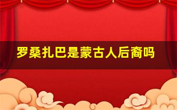 罗桑扎巴是蒙古人后裔吗