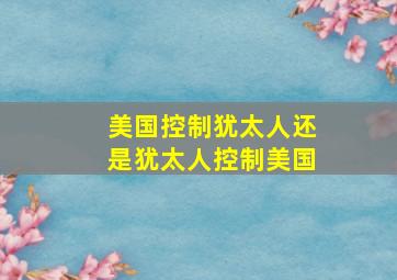 美国控制犹太人还是犹太人控制美国