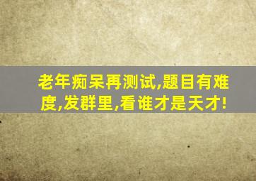 老年痴呆再测试,题目有难度,发群里,看谁才是天才!