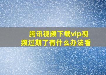 腾讯视频下载vip视频过期了有什么办法看