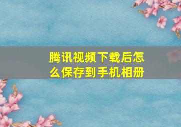 腾讯视频下载后怎么保存到手机相册