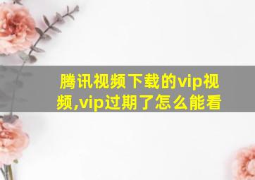 腾讯视频下载的vip视频,vip过期了怎么能看