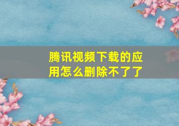 腾讯视频下载的应用怎么删除不了了