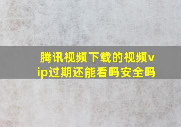 腾讯视频下载的视频vip过期还能看吗安全吗