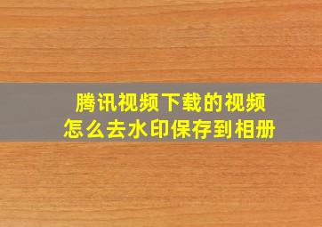 腾讯视频下载的视频怎么去水印保存到相册