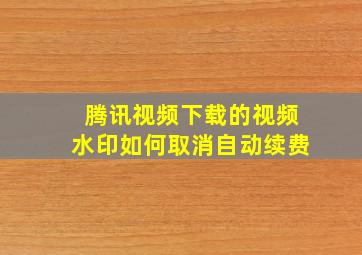 腾讯视频下载的视频水印如何取消自动续费