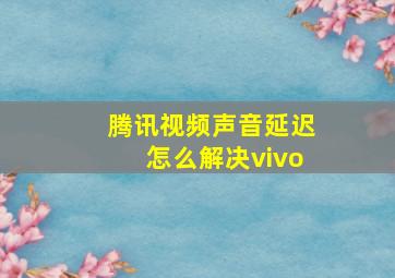 腾讯视频声音延迟怎么解决vivo