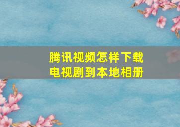 腾讯视频怎样下载电视剧到本地相册