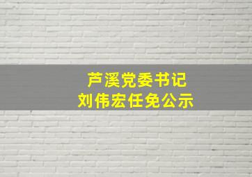 芦溪党委书记刘伟宏任免公示