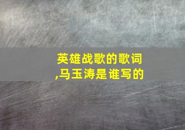 英雄战歌的歌词,马玉涛是谁写的