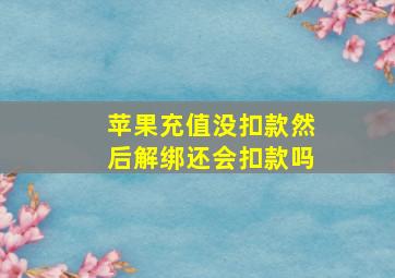 苹果充值没扣款然后解绑还会扣款吗