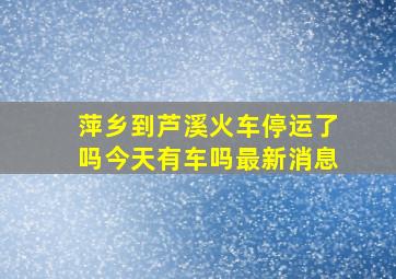 萍乡到芦溪火车停运了吗今天有车吗最新消息