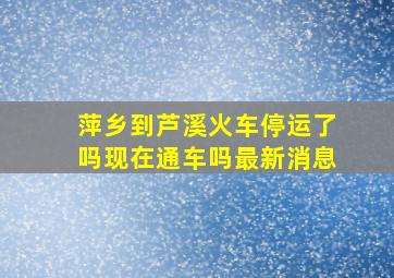 萍乡到芦溪火车停运了吗现在通车吗最新消息