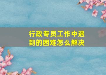 行政专员工作中遇到的困难怎么解决