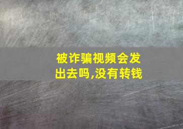 被诈骗视频会发出去吗,没有转钱