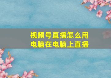 视频号直播怎么用电脑在电脑上直播