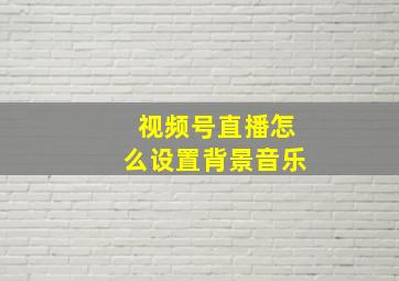 视频号直播怎么设置背景音乐