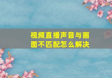 视频直播声音与画面不匹配怎么解决