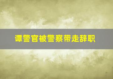 谭警官被警察带走辞职