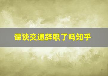 谭谈交通辞职了吗知乎