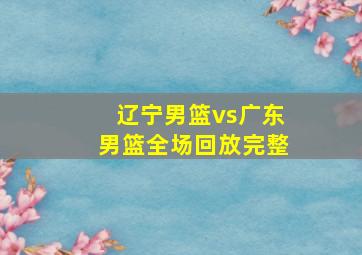 辽宁男篮vs广东男篮全场回放完整