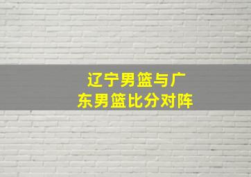 辽宁男篮与广东男篮比分对阵