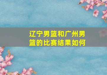 辽宁男篮和广州男篮的比赛结果如何