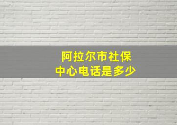 阿拉尔市社保中心电话是多少