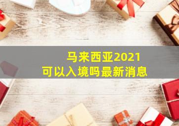 马来西亚2021可以入境吗最新消息