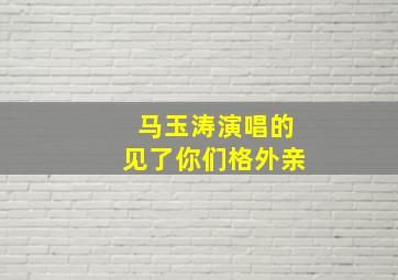 马玉涛演唱的见了你们格外亲