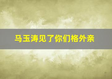 马玉涛见了你们格外亲