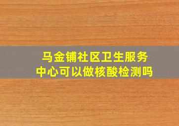 马金铺社区卫生服务中心可以做核酸检测吗