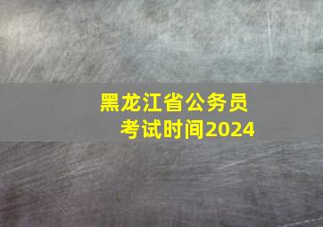 黑龙江省公务员考试时间2024