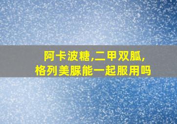 阿卡波糖,二甲双胍,格列美脲能一起服用吗